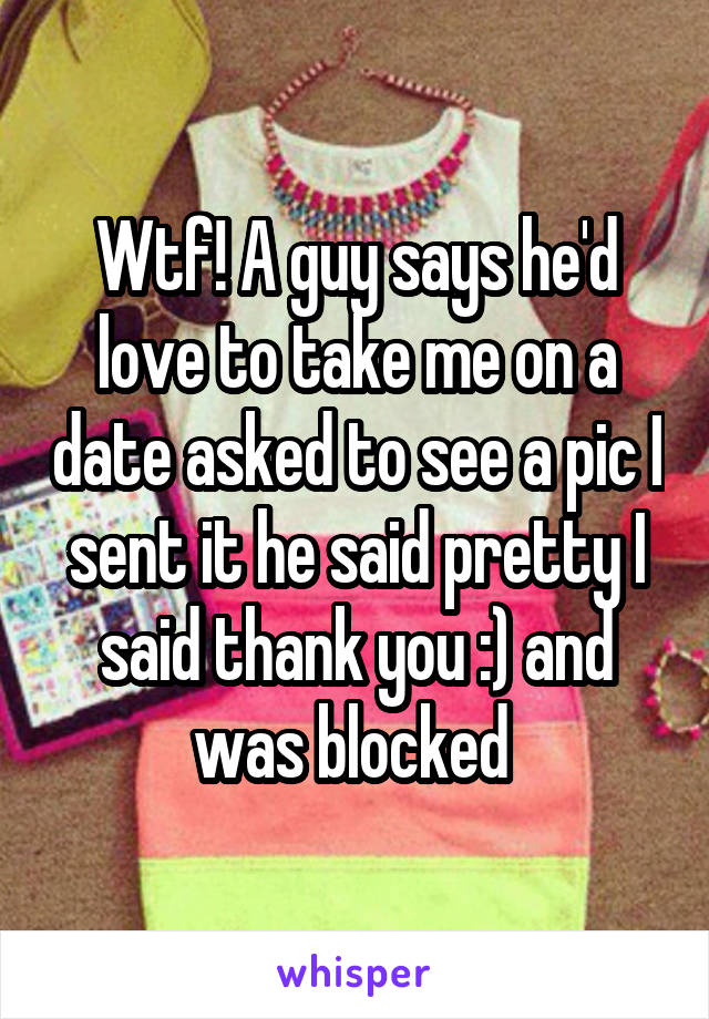 Wtf! A guy says he'd love to take me on a date asked to see a pic I sent it he said pretty I said thank you :) and was blocked 
