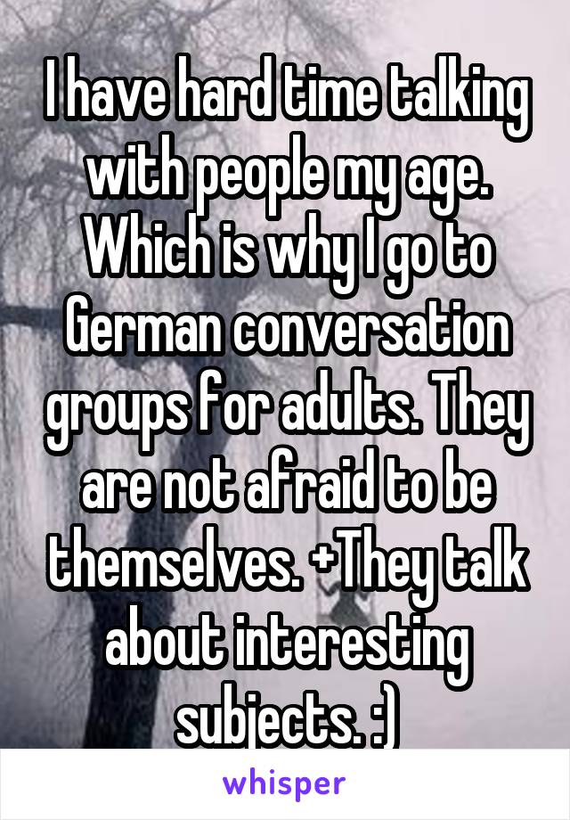 I have hard time talking with people my age. Which is why I go to German conversation groups for adults. They are not afraid to be themselves. +They talk about interesting subjects. :)