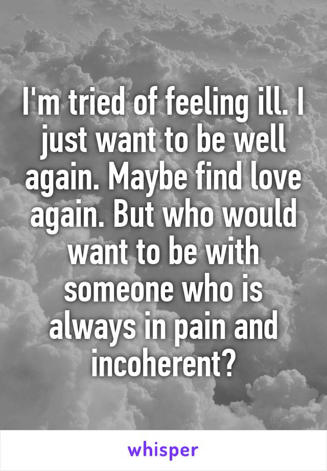 I'm tried of feeling ill. I just want to be well again. Maybe find love again. But who would want to be with someone who is always in pain and incoherent?