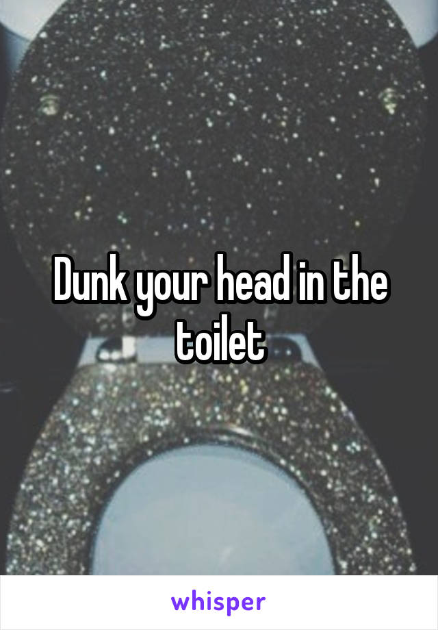 Dunk your head in the toilet
