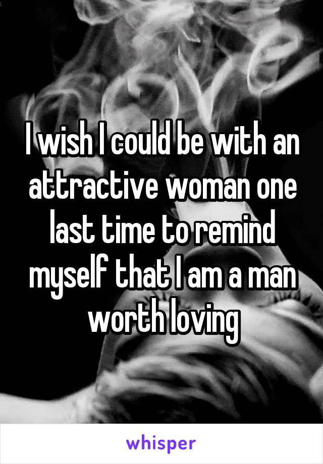I wish I could be with an attractive woman one last time to remind myself that I am a man worth loving