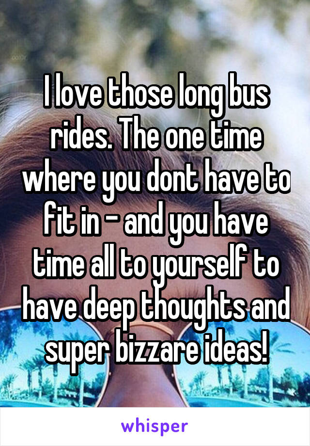I love those long bus rides. The one time where you dont have to fit in - and you have time all to yourself to have deep thoughts and super bizzare ideas!