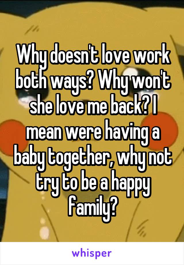 Why doesn't love work both ways? Why won't she love me back? I mean were having a baby together, why not try to be a happy family?