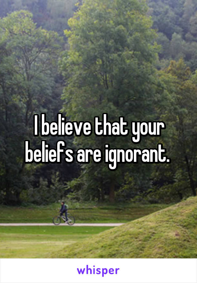 I believe that your beliefs are ignorant. 