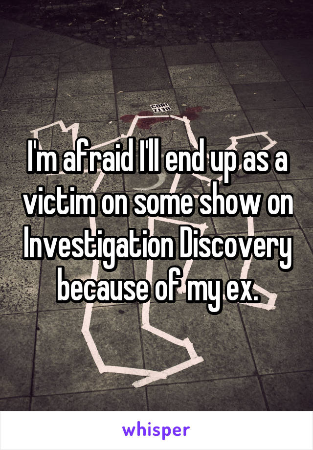 I'm afraid I'll end up as a victim on some show on Investigation Discovery because of my ex.