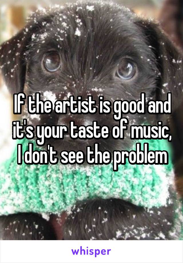 If the artist is good and it's your taste of music, I don't see the problem