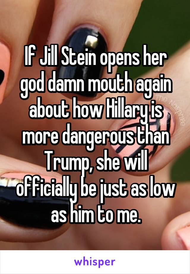 If Jill Stein opens her god damn mouth again about how Hillary is more dangerous than Trump, she will officially be just as low as him to me.