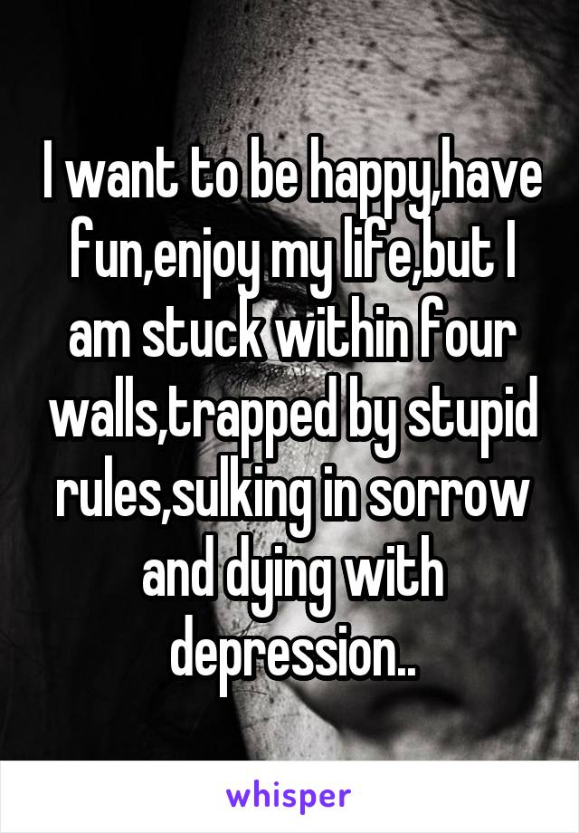 I want to be happy,have fun,enjoy my life,but I am stuck within four walls,trapped by stupid rules,sulking in sorrow and dying with depression..