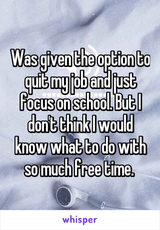 Was given the option to quit my job and just focus on school. But I don't think I would know what to do with so much free time. 