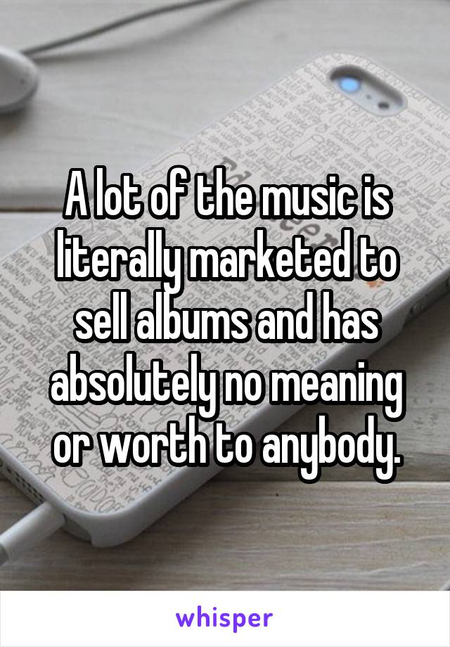 A lot of the music is literally marketed to sell albums and has absolutely no meaning or worth to anybody.