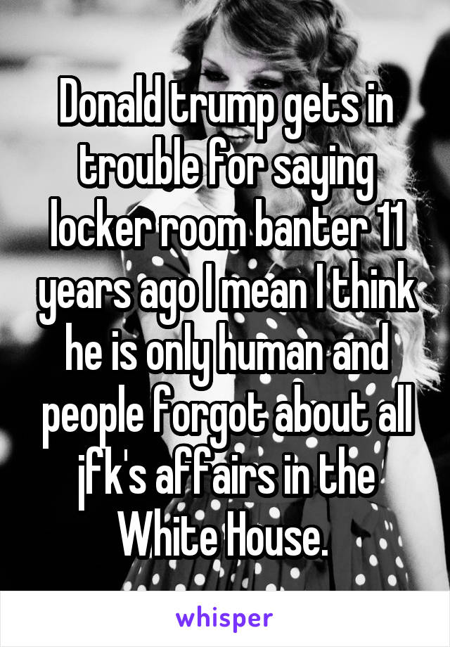 Donald trump gets in trouble for saying locker room banter 11 years ago I mean I think he is only human and people forgot about all jfk's affairs in the White House. 