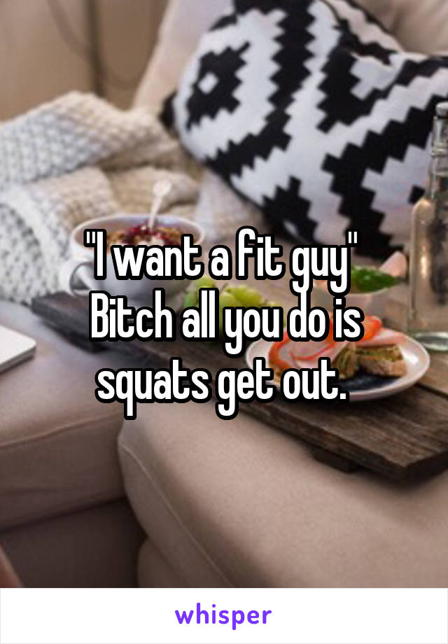 "I want a fit guy" 
Bitch all you do is squats get out. 
