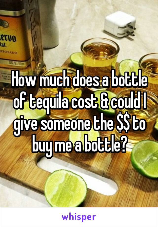 How much does a bottle of tequila cost & could I give someone the $$ to buy me a bottle?