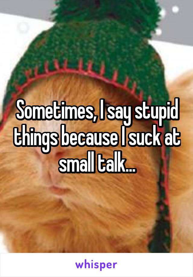 Sometimes, I say stupid things because I suck at small talk...