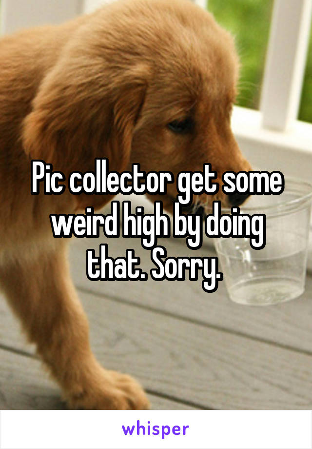 Pic collector get some weird high by doing that. Sorry. 
