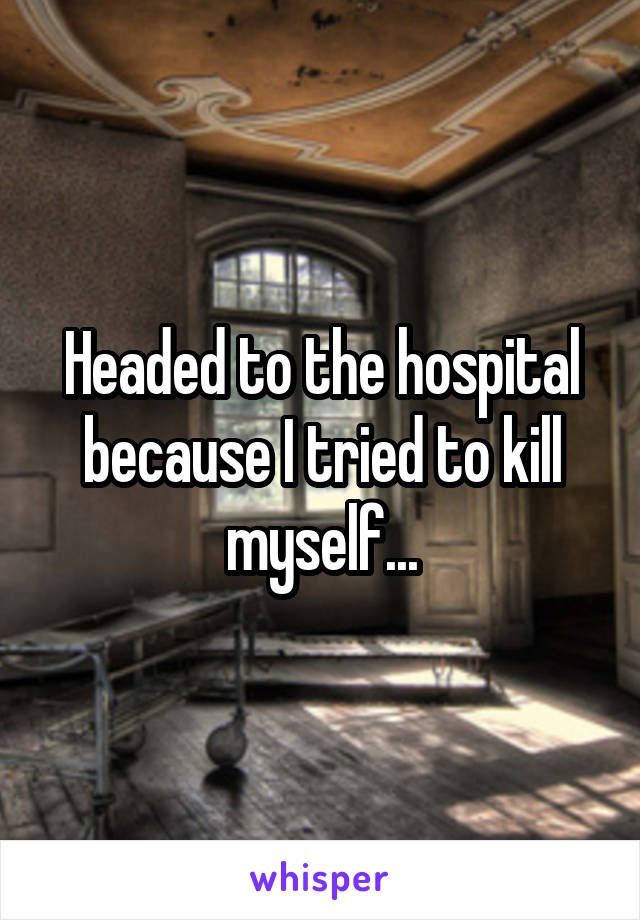Headed to the hospital because I tried to kill myself...