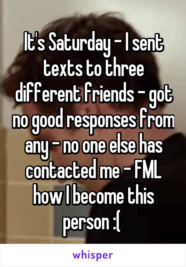 It's Saturday - I sent texts to three different friends - got no good responses from any - no one else has contacted me - FML how I become this person :( 