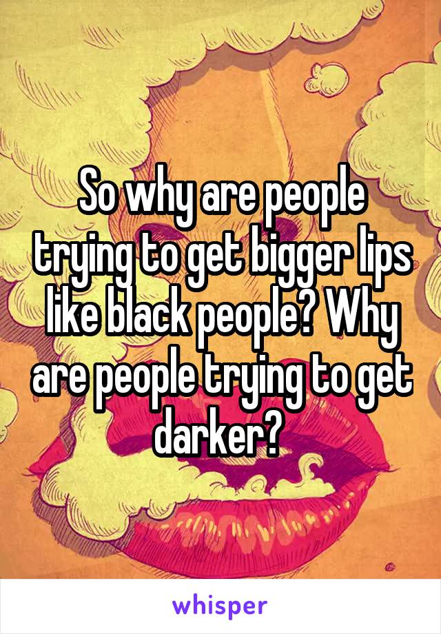 So why are people trying to get bigger lips like black people? Why are people trying to get darker? 