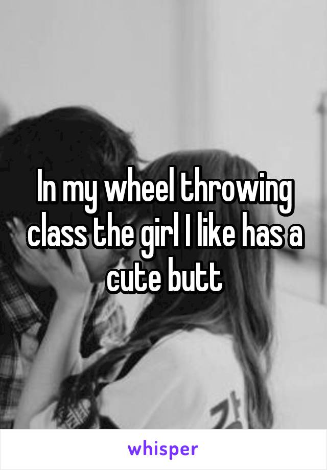 In my wheel throwing class the girl I like has a cute butt