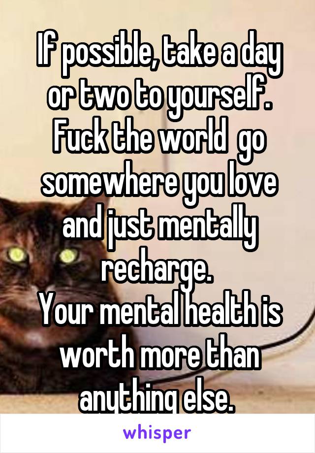 If possible, take a day or two to yourself. Fuck the world  go somewhere you love and just mentally recharge. 
Your mental health is worth more than anything else. 