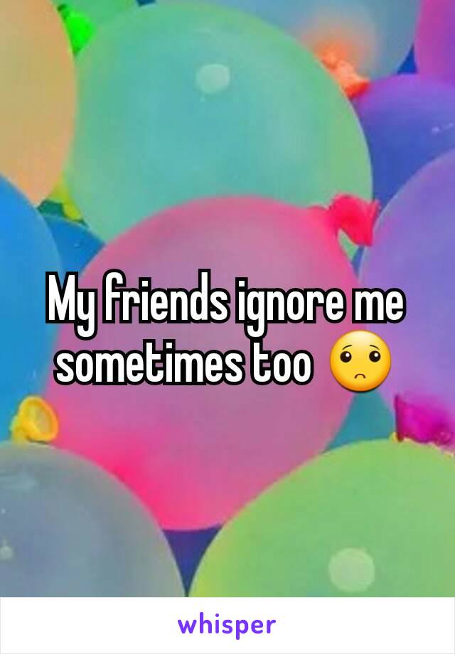 My friends ignore me sometimes too 🙁