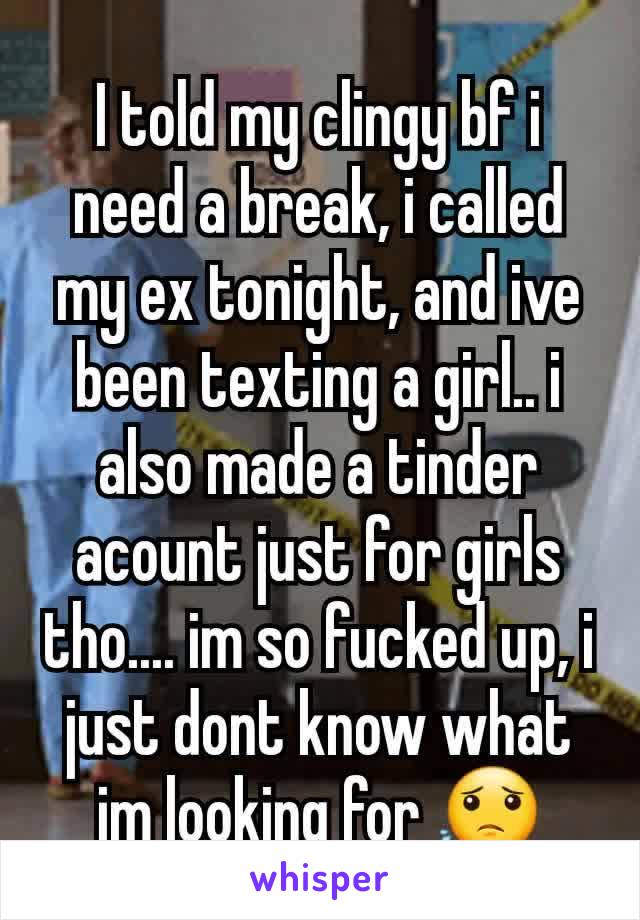 I told my clingy bf i need a break, i called my ex tonight, and ive been texting a girl.. i also made a tinder acount just for girls tho.... im so fucked up, i just dont know what im looking for 😟
