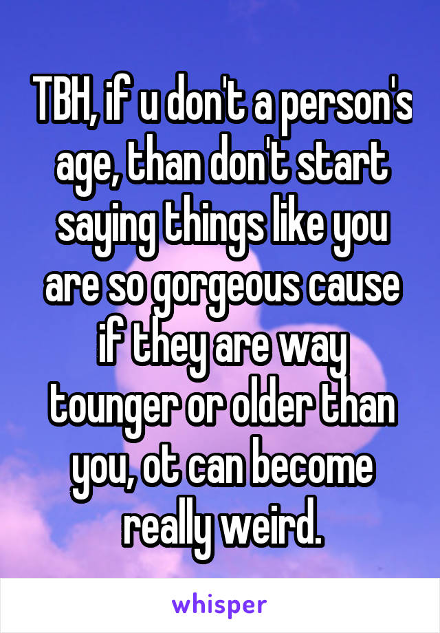 TBH, if u don't a person's age, than don't start saying things like you are so gorgeous cause if they are way tounger or older than you, ot can become really weird.