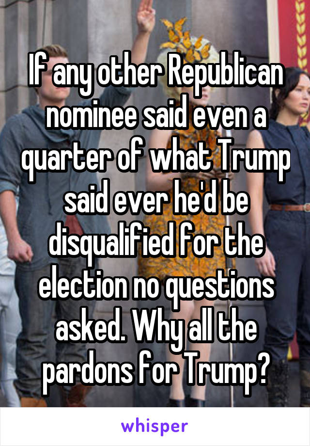If any other Republican nominee said even a quarter of what Trump said ever he'd be disqualified for the election no questions asked. Why all the pardons for Trump?