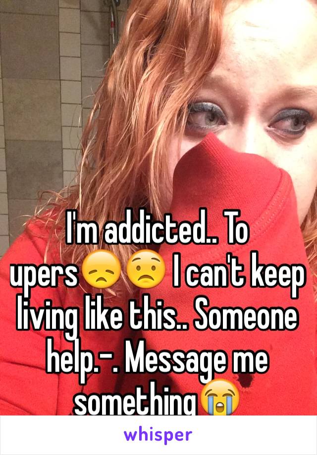 I'm addicted.. To upers😞😟 I can't keep living like this.. Someone help.-. Message me something😭
