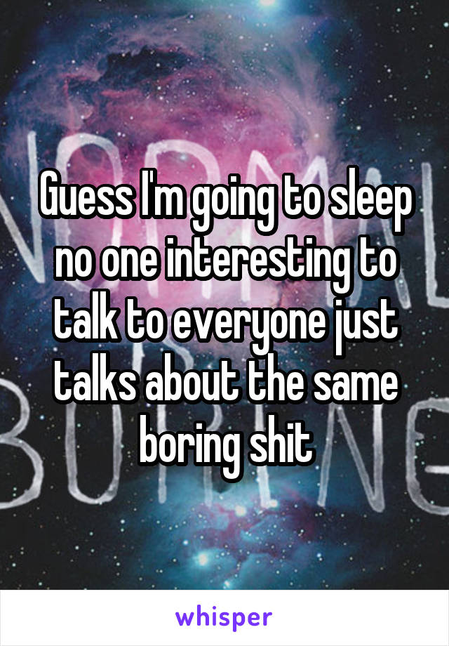 Guess I'm going to sleep no one interesting to talk to everyone just talks about the same boring shit