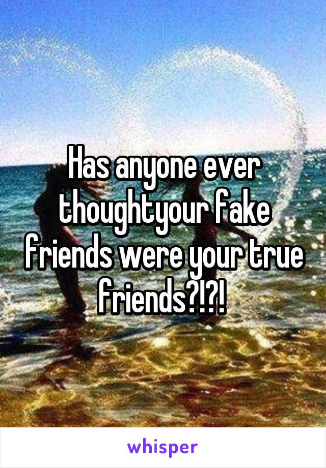 Has anyone ever thoughtyour fake friends were your true friends?!?! 