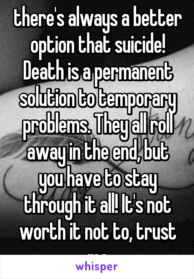 there's always a better option that suicide! Death is a permanent solution to temporary problems. They all roll away in the end, but you have to stay through it all! It's not worth it not to, trust me