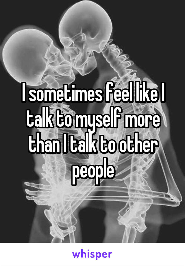 I sometimes feel like I talk to myself more than I talk to other people