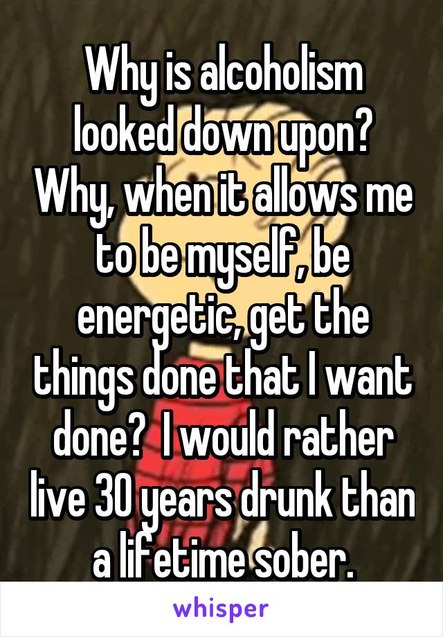 Why is alcoholism looked down upon? Why, when it allows me to be myself, be energetic, get the things done that I want done?  I would rather live 30 years drunk than a lifetime sober.
