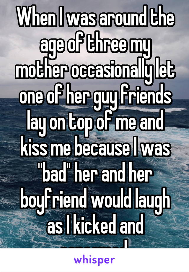 When I was around the age of three my mother occasionally let one of her guy friends lay on top of me and kiss me because I was "bad" her and her boyfriend would laugh as I kicked and screamed 