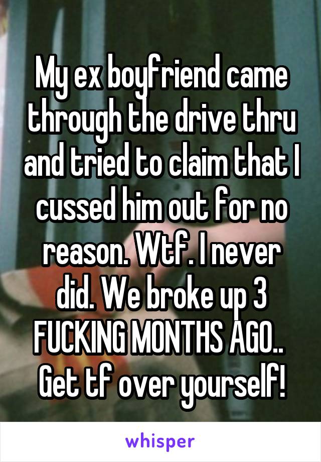 My ex boyfriend came through the drive thru and tried to claim that I cussed him out for no reason. Wtf. I never did. We broke up 3 FUCKING MONTHS AGO.. 
Get tf over yourself!