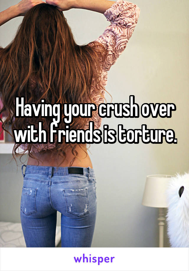 Having your crush over with friends is torture. 