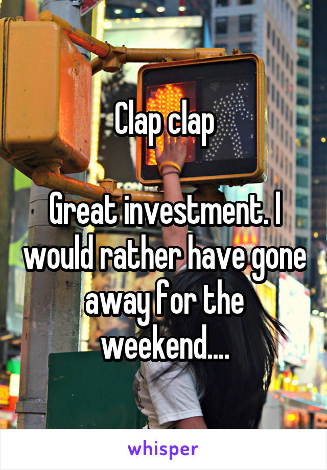 Clap clap

Great investment. I would rather have gone away for the weekend....