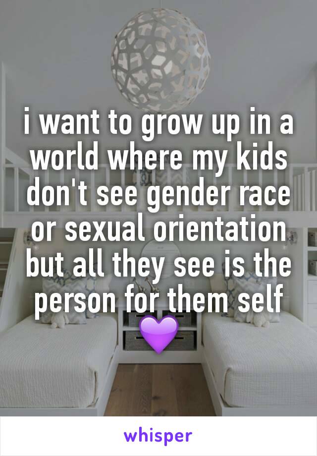 i want to grow up in a world where my kids don't see gender race or sexual orientation but all they see is the person for them self💜