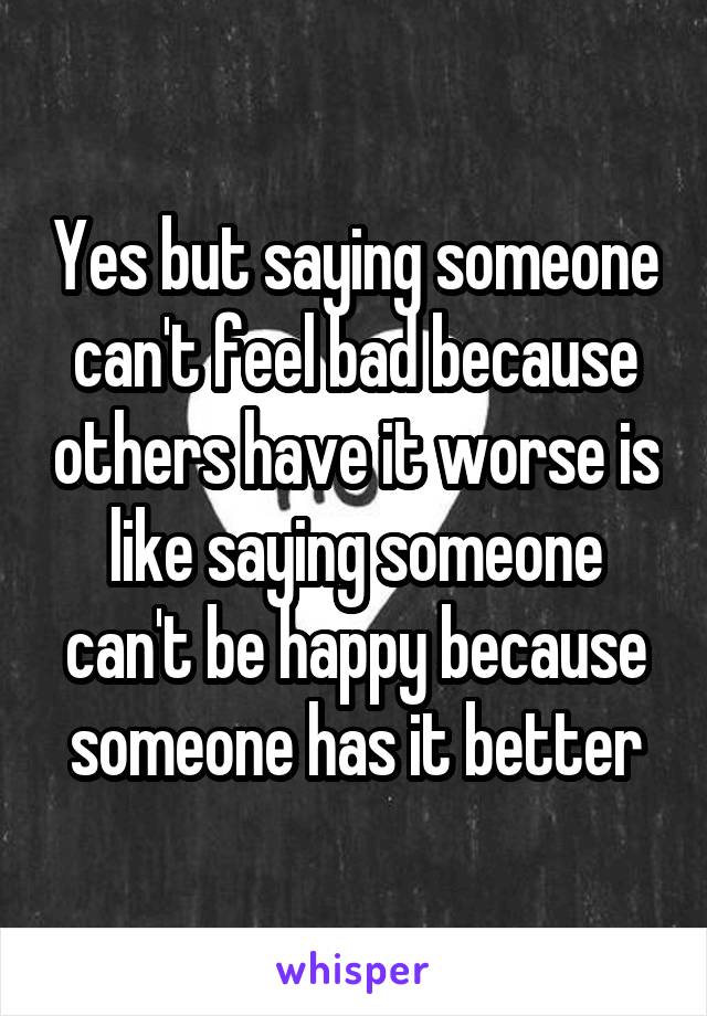 Yes but saying someone can't feel bad because others have it worse is like saying someone can't be happy because someone has it better