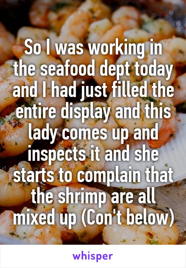So I was working in the seafood dept today and I had just filled the entire display and this lady comes up and inspects it and she starts to complain that the shrimp are all mixed up (Con't below)