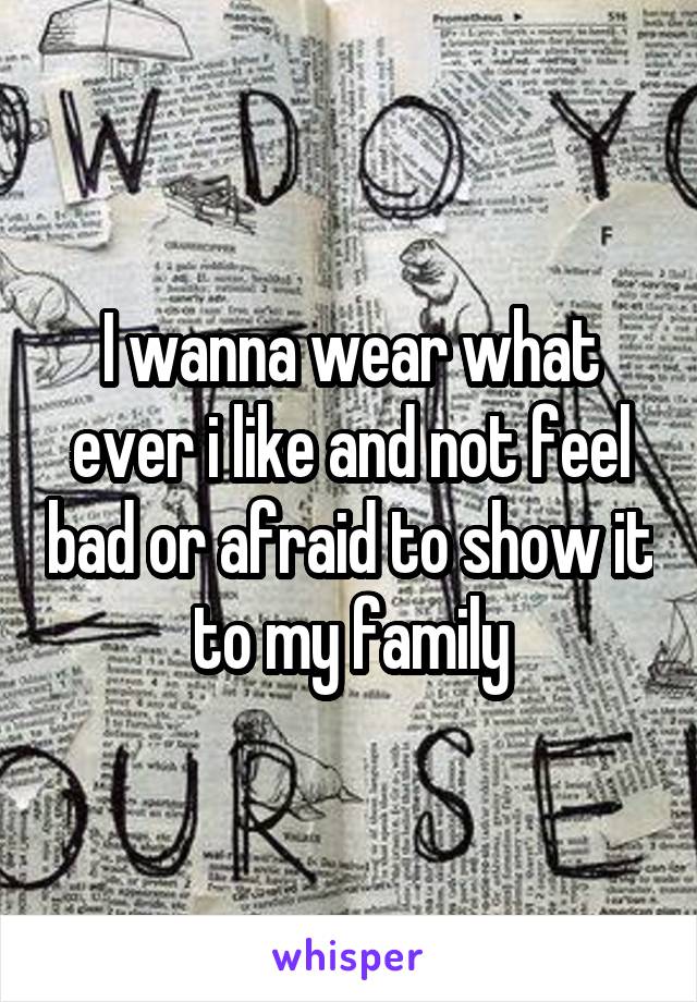 I wanna wear what ever i like and not feel bad or afraid to show it to my family
