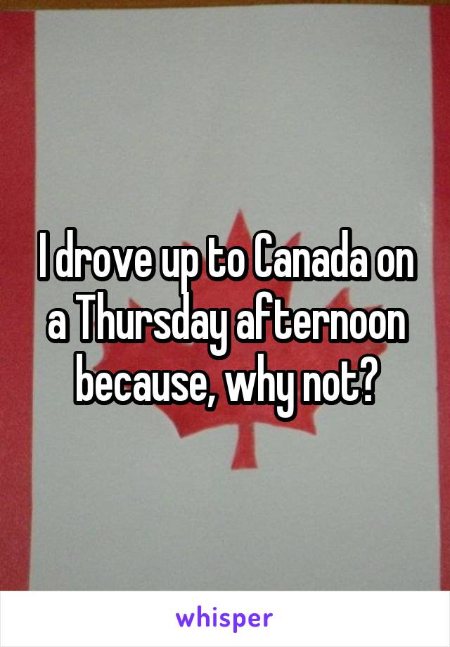 I drove up to Canada on a Thursday afternoon because, why not?