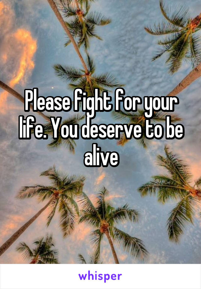 Please fight for your life. You deserve to be alive
 