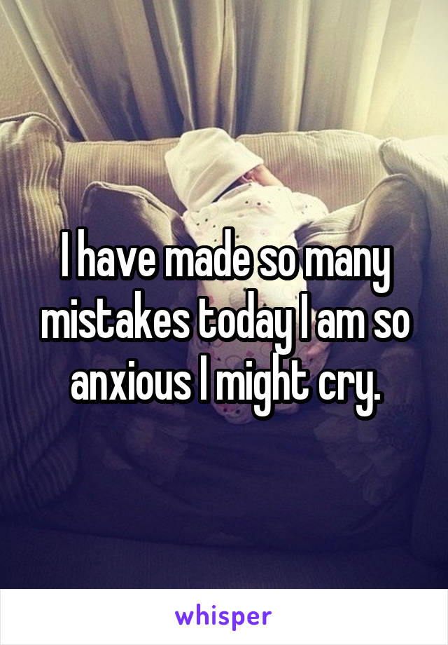 I have made so many mistakes today I am so anxious I might cry.