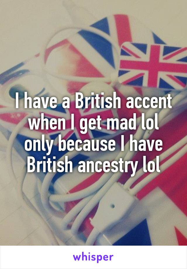 I have a British accent when I get mad lol only because I have British ancestry lol