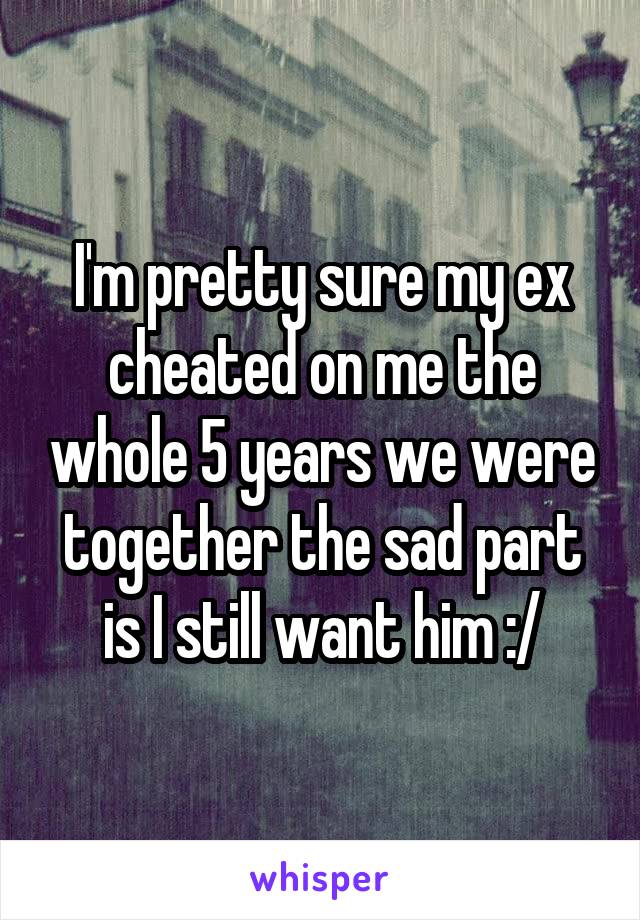 I'm pretty sure my ex cheated on me the whole 5 years we were together the sad part is I still want him :/