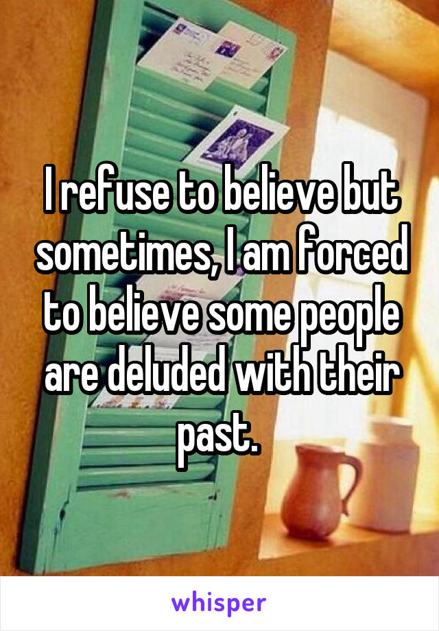 I refuse to believe but sometimes, I am forced to believe some people are deluded with their past. 