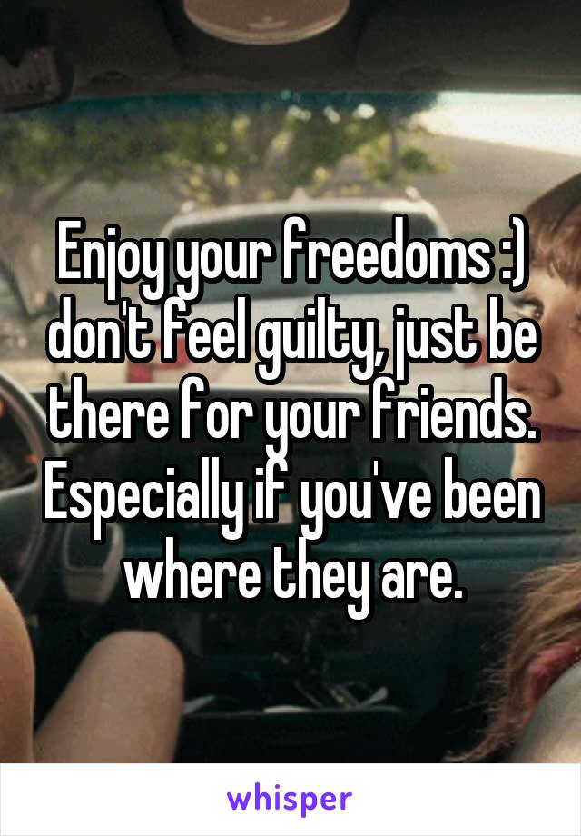 Enjoy your freedoms :) don't feel guilty, just be there for your friends. Especially if you've been where they are.