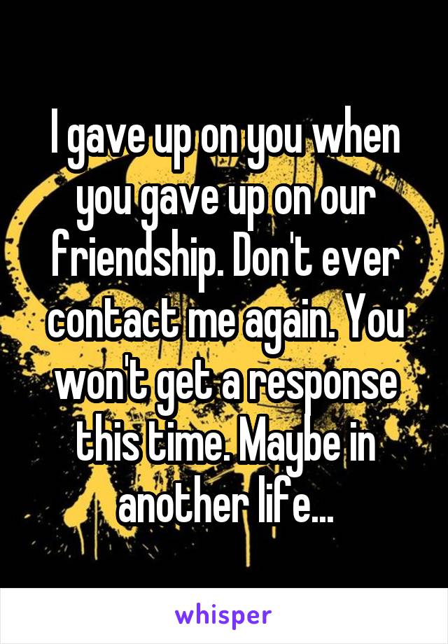 I gave up on you when you gave up on our friendship. Don't ever contact me again. You won't get a response this time. Maybe in another life...